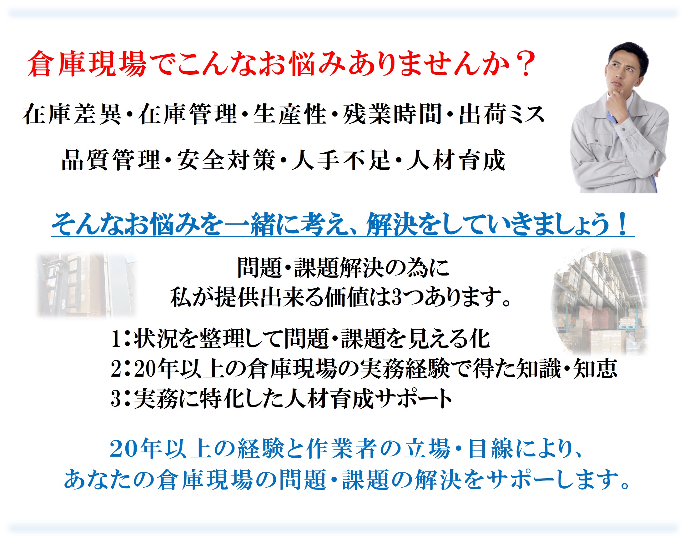 倉庫現場でこんなお悩みありませんか?
在庫差異・在庫管理・生産性・残業時間・出荷ミス
品質管理・安全対策・人手不足・人材育成
問題・課題解決の為に
私が提供出来る価値は3つあります。
1:状況を整理して問題・課題を見える化
2:20年以上の倉庫現場の実務経験で得た知識・知恵
3:実務に特化した人材育成サポート
20年以上の経験と作業者の立場・目線により、
あなたの倉庫現場の問題・課題の解決をサポーします。
